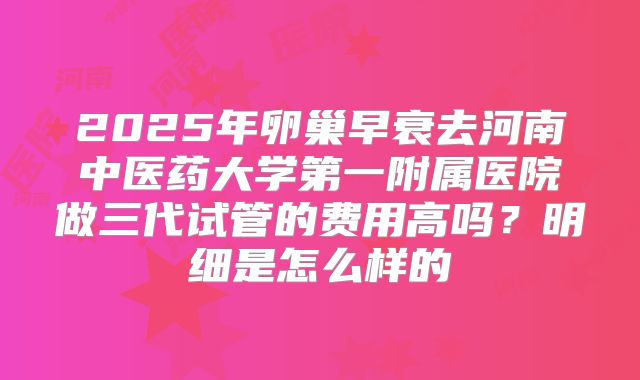 2025年卵巢早衰去河南中医药大学第一附属医院做三代试管的费用高吗？明细是怎么样的