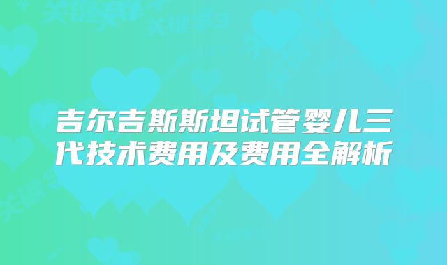 吉尔吉斯斯坦试管婴儿三代技术费用及费用全解析