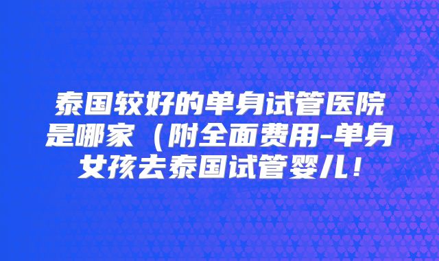 泰国较好的单身试管医院是哪家（附全面费用-单身女孩去泰国试管婴儿！