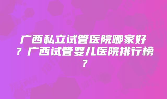 广西私立试管医院哪家好？广西试管婴儿医院排行榜？