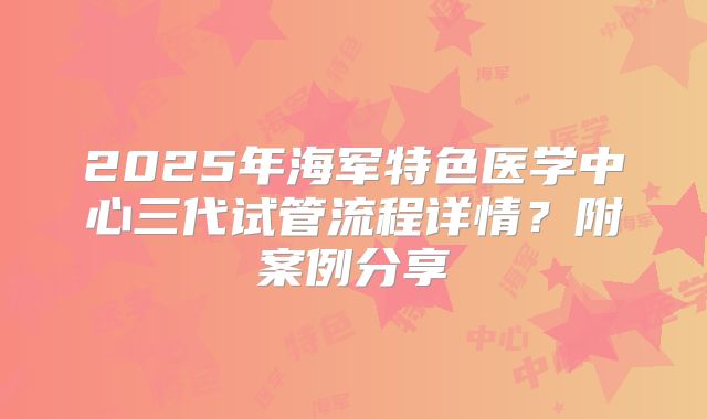 2025年海军特色医学中心三代试管流程详情？附案例分享