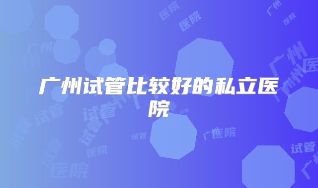 广州试管比较好的私立医院