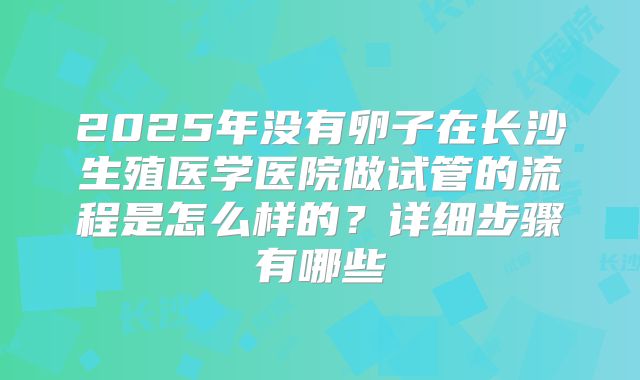 2025年没有卵子在长沙生殖医学医院做试管的流程是怎么样的？详细步骤有哪些