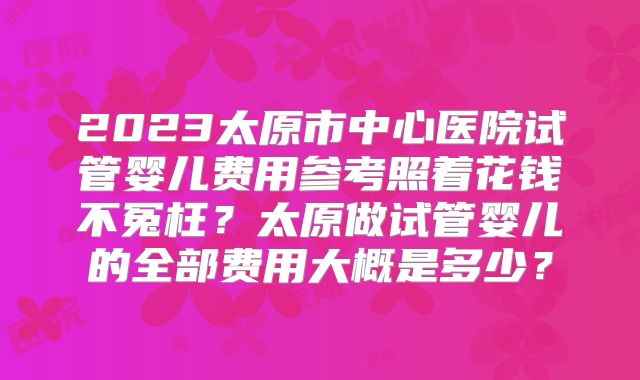 2023太原市中心医院试管婴儿费用参考照着花钱不冤枉？太原做试管婴儿的全部费用大概是多少？