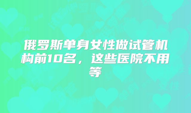 俄罗斯单身女性做试管机构前10名，这些医院不用等