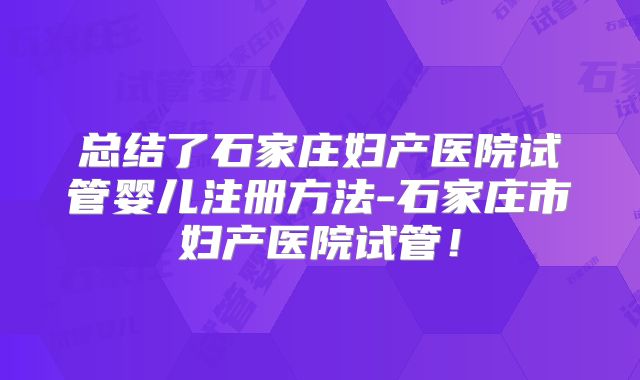 总结了石家庄妇产医院试管婴儿注册方法-石家庄市妇产医院试管!