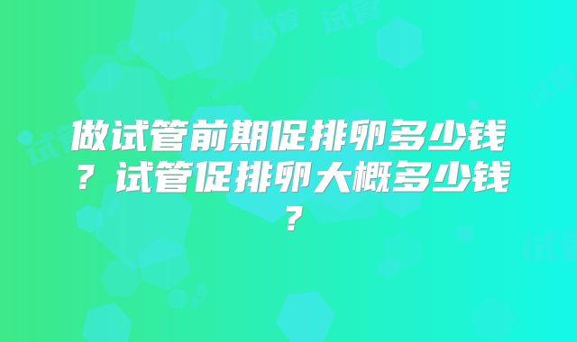 做试管前期促排卵多少钱？试管促排卵大概多少钱？