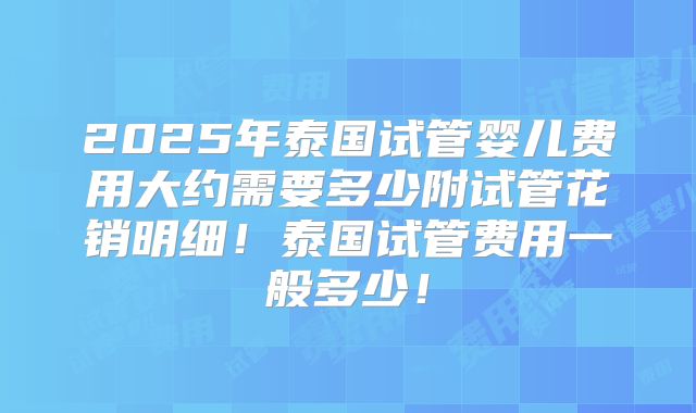 2025年泰国试管婴儿费用大约需要多少附试管花销明细！泰国试管费用一般多少！