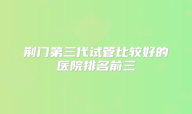荆门第三代试管比较好的医院排名前三