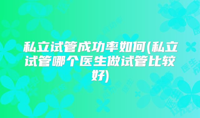 私立试管成功率如何(私立试管哪个医生做试管比较好)