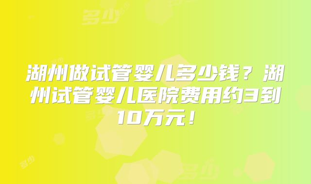 湖州做试管婴儿多少钱？湖州试管婴儿医院费用约3到10万元！