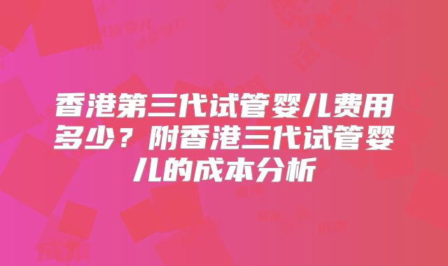 香港第三代试管婴儿费用多少？附香港三代试管婴儿的成本分析