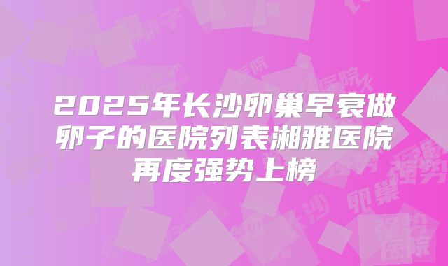 2025年长沙卵巢早衰做卵子的医院列表湘雅医院再度强势上榜