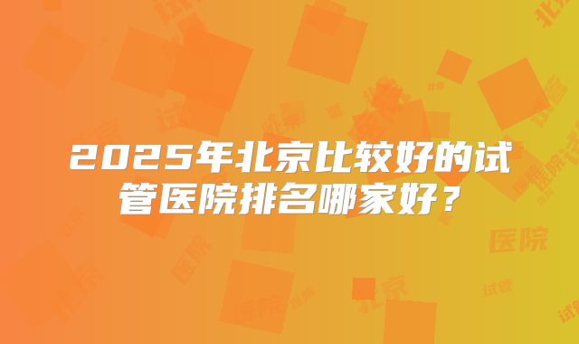 2025年北京比较好的试管医院排名哪家好？