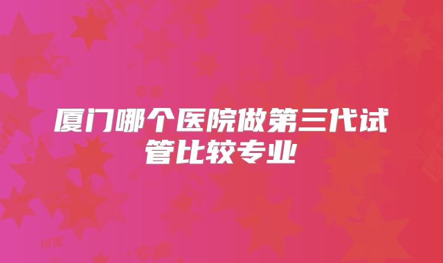 厦门哪个医院做第三代试管比较专业