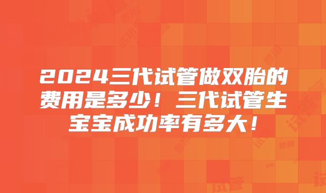 2024三代试管做双胎的费用是多少!三代试管生宝宝成功率有多大!