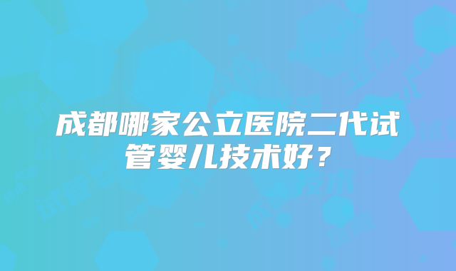 成都哪家公立医院二代试管婴儿技术好？