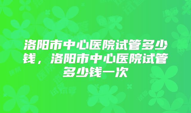 洛阳市中心医院试管多少钱，洛阳市中心医院试管多少钱一次