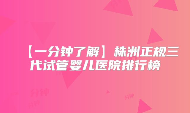 【一分钟了解】株洲正规三代试管婴儿医院排行榜