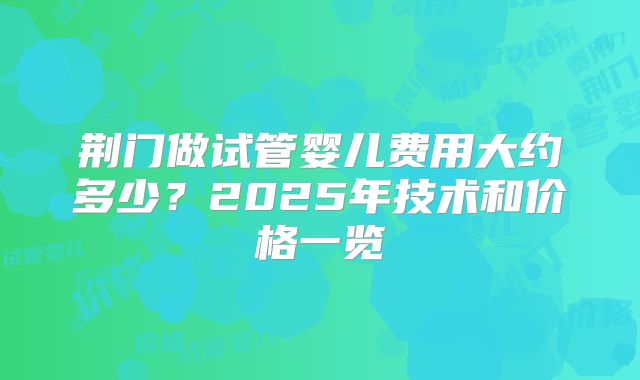 荆门做试管婴儿费用大约多少？2025年技术和价格一览