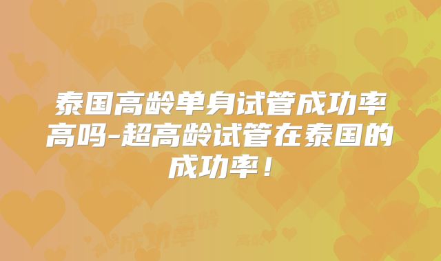泰国高龄单身试管成功率高吗-超高龄试管在泰国的成功率!