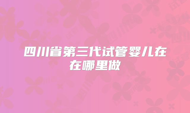 四川省第三代试管婴儿在在哪里做