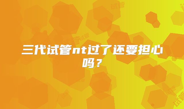 三代试管nt过了还要担心吗?