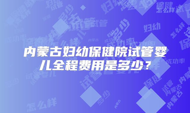 内蒙古妇幼保健院试管婴儿全程费用是多少？