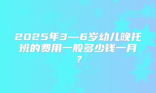 2025年3—6岁幼儿晚托班的费用一般多少钱一月?