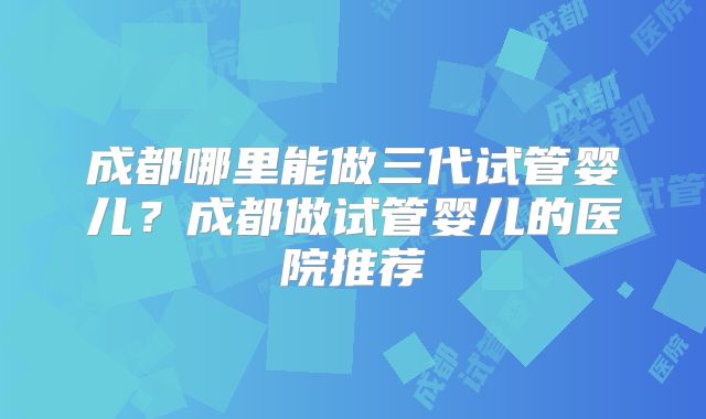 成都哪里能做三代试管婴儿？成都做试管婴儿的医院推荐