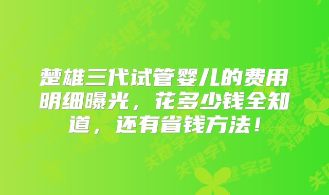楚雄三代试管婴儿的费用明细曝光，花多少钱全知道，还有省钱方法！