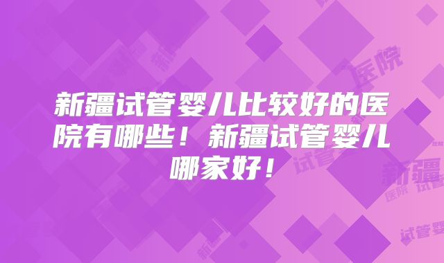 新疆试管婴儿比较好的医院有哪些!新疆试管婴儿哪家好!