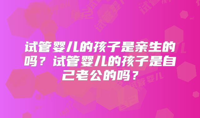 试管婴儿的孩子是亲生的吗?试管婴儿的孩子是自己老公的吗?