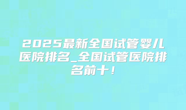 2025最新全国试管婴儿医院排名_全国试管医院排名前十!