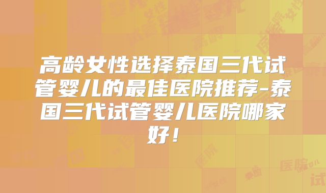 高龄女性选择泰国三代试管婴儿的最佳医院推荐-泰国三代试管婴儿医院哪家好!