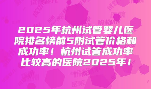 2025年杭州试管婴儿医院排名榜前5附试管价格和成功率!杭州试管成功率比较高的医院2025年!