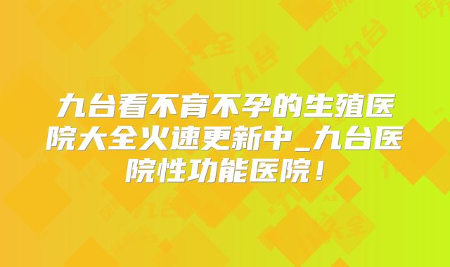 九台看不育不孕的生殖医院大全火速更新中_九台医院性功能医院!