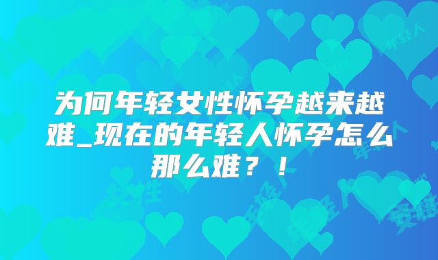 为何年轻女性怀孕越来越难_现在的年轻人怀孕怎么那么难？！