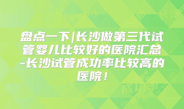 盘点一下|长沙做第三代试管婴儿比较好的医院汇总-长沙试管成功率比较高的医院!