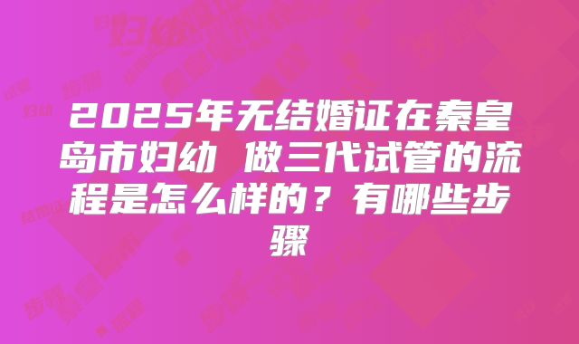 2025年无结婚证在秦皇岛市妇幼 做三代试管的流程是怎么样的？有哪些步骤
