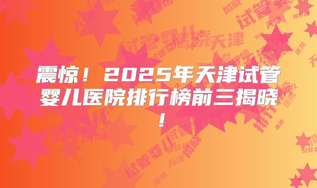 震惊！2025年天津试管婴儿医院排行榜前三揭晓！