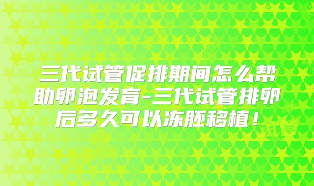 三代试管促排期间怎么帮助卵泡发育-三代试管排卵后多久可以冻胚移植！