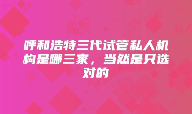 呼和浩特三代试管私人机构是哪三家，当然是只选对的