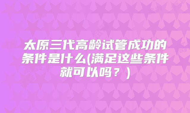 太原三代高龄试管成功的条件是什么(满足这些条件就可以吗？)