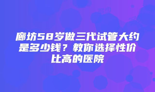 廊坊58岁做三代试管大约是多少钱？教你选择性价比高的医院