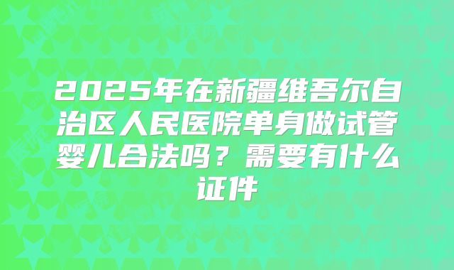 2025年在新疆维吾尔自治区人民医院单身做试管婴儿合法吗?需要有什么证件