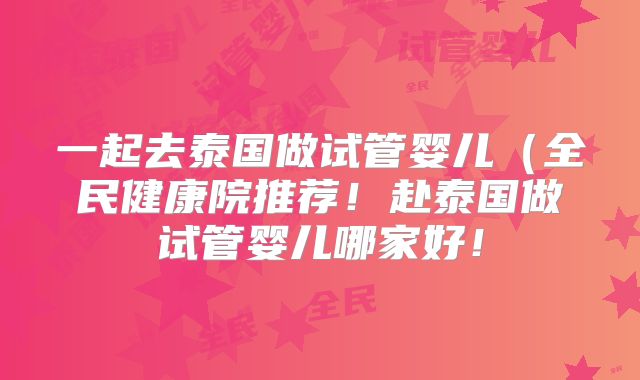 一起去泰国做试管婴儿（全民健康院推荐！赴泰国做试管婴儿哪家好！