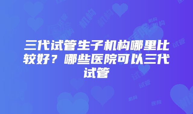 三代试管生子机构哪里比较好?哪些医院可以三代试管
