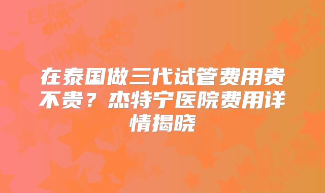 在泰国做三代试管费用贵不贵？杰特宁医院费用详情揭晓