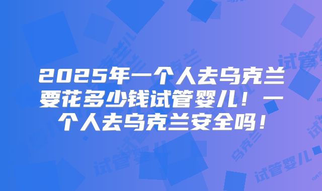 2025年一个人去乌克兰要花多少钱试管婴儿！一个人去乌克兰安全吗！